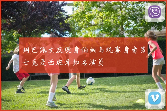 姆巴佩女友现身伯纳乌观赛身旁男士竟是西班牙知名演员