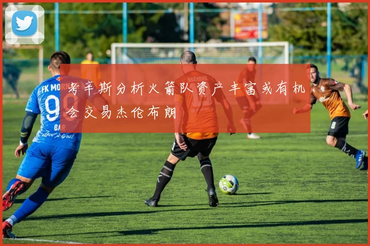 考辛斯分析火箭队资产丰富或有机会交易杰伦布朗