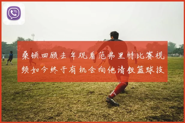 桑顿回顾去年观看范弗里特比赛视频如今终于有机会向他请教篮球技巧