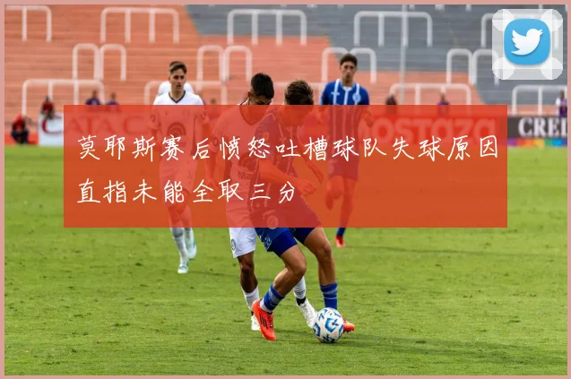 莫耶斯赛后愤怒吐槽球队失球原因直指未能全取三分