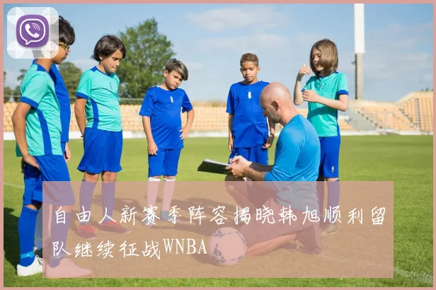 自由人新赛季阵容揭晓韩旭顺利留队继续征战WNBA