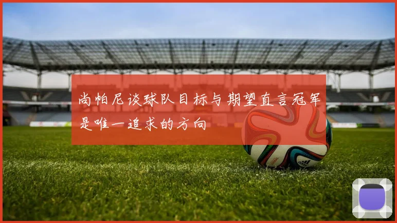 尚帕尼谈球队目标与期望直言冠军是唯一追求的方向