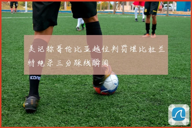 美记称哥伦比亚越位判罚堪比杜兰特绝杀三分踩线瞬间