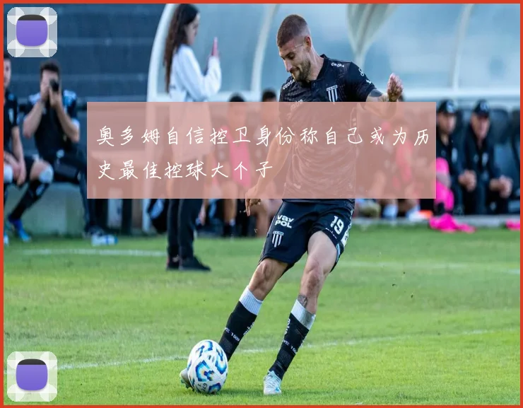 奥多姆自信控卫身份称自己或为历史最佳控球大个子