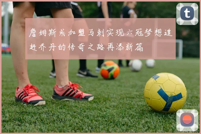 詹姆斯或加盟马刺实现六冠梦想追赶乔丹的传奇之路再添新篇