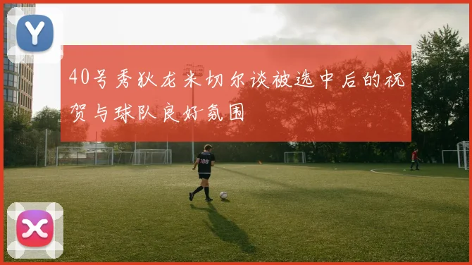 40号秀狄龙米切尔谈被选中后的祝贺与球队良好氛围