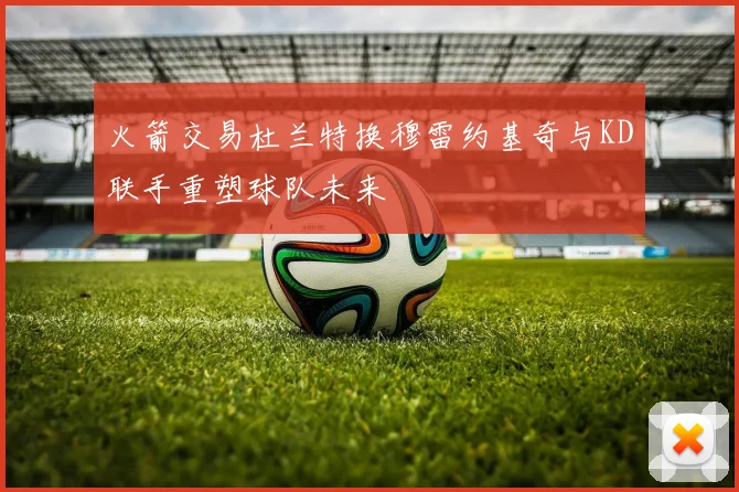 火箭交易杜兰特换穆雷约基奇与KD联手重塑球队未来