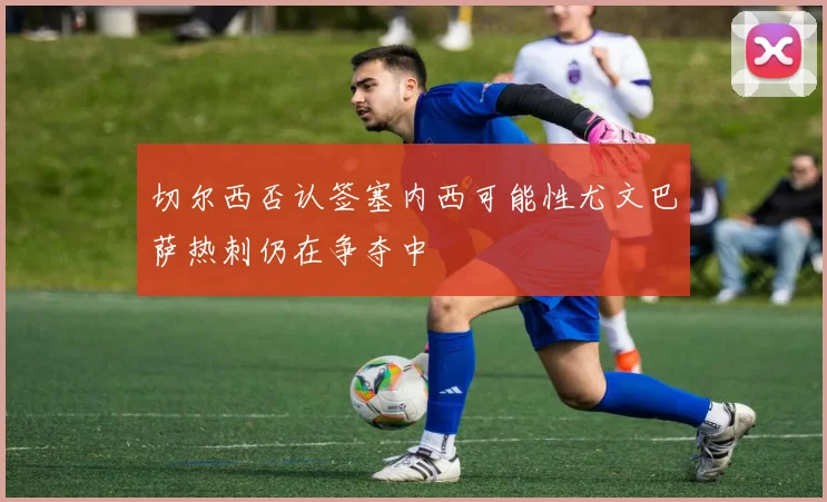 切尔西否认签塞内西可能性尤文巴萨热刺仍在争夺中