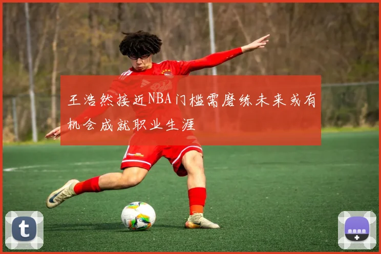 王浩然接近NBA门槛需磨练未来或有机会成就职业生涯
