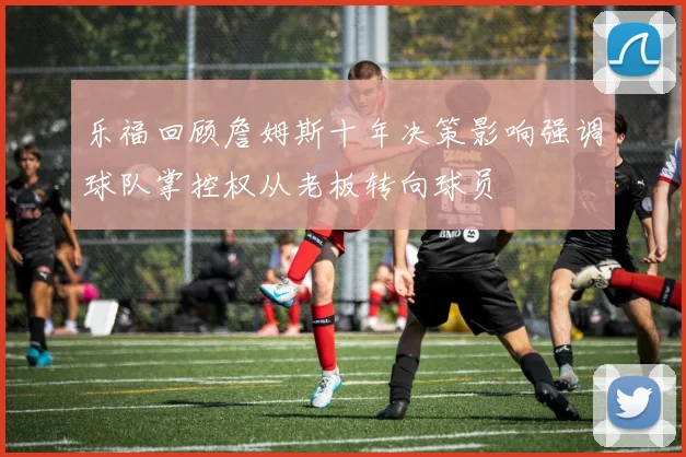 乐福回顾詹姆斯十年决策影响强调球队掌控权从老板转向球员