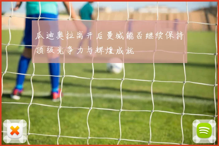 瓜迪奥拉离开后曼城能否继续保持顶级竞争力与辉煌成就