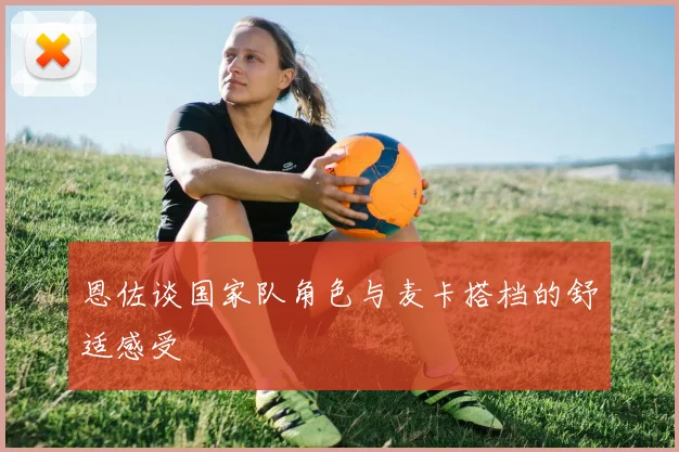 恩佐谈国家队角色与麦卡搭档的舒适感受