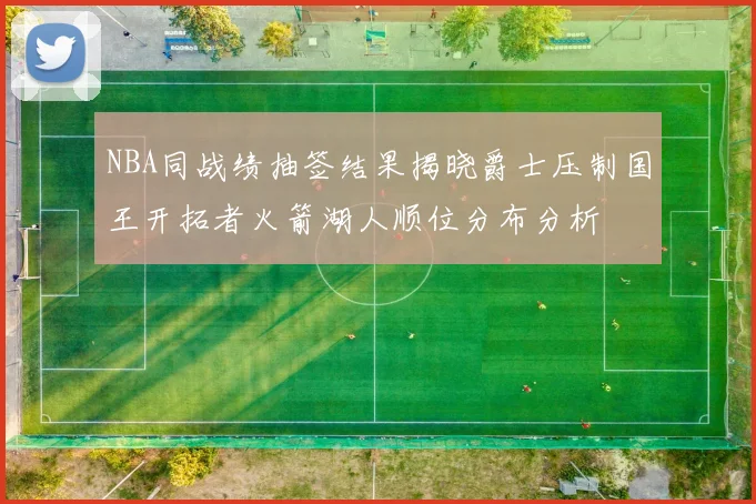 NBA同战绩抽签结果揭晓爵士压制国王开拓者火箭湖人顺位分布分析