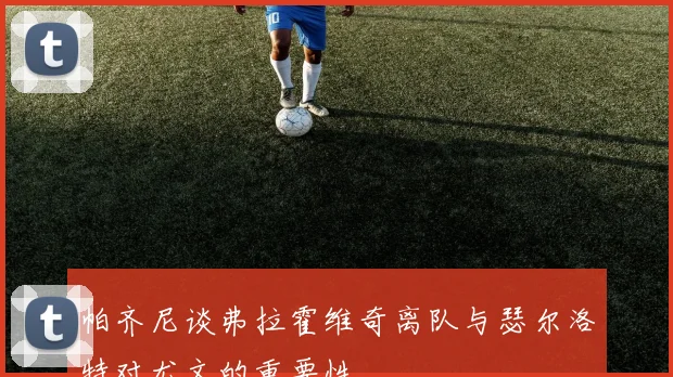 帕齐尼谈弗拉霍维奇离队与瑟尔洛特对尤文的重要性