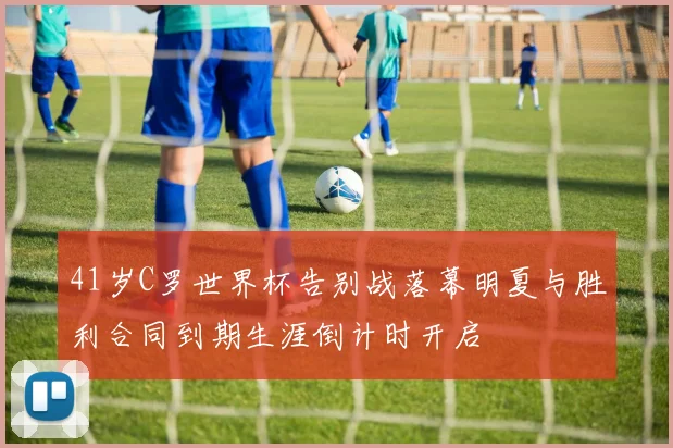 41岁C罗世界杯告别战落幕明夏与胜利合同到期生涯倒计时开启