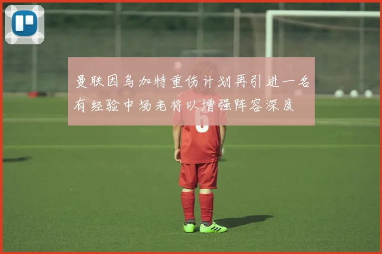 曼联因乌加特重伤计划再引进一名有经验中场老将以增强阵容深度