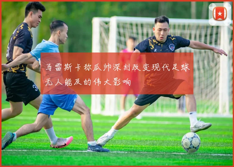 马雷斯卡称瓜帅深刻改变现代足球无人能及的伟大影响