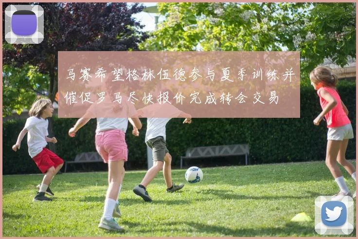 马赛希望格林伍德参与夏季训练并催促罗马尽快报价完成转会交易