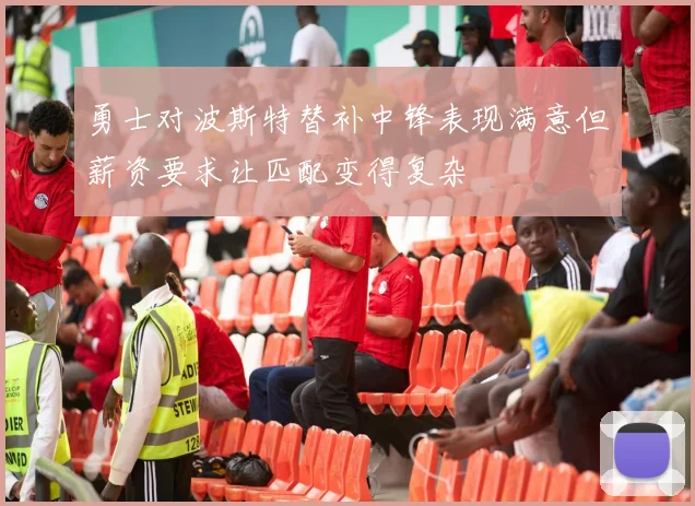 勇士对波斯特替补中锋表现满意但薪资要求让匹配变得复杂