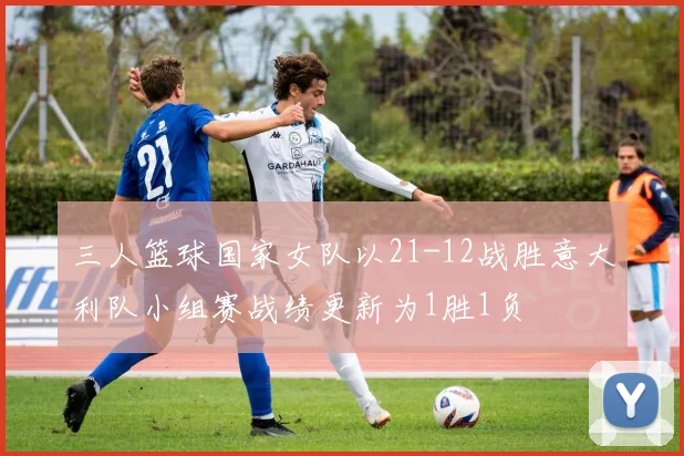 三人篮球国家女队以21-12战胜意大利队小组赛战绩更新为1胜1负