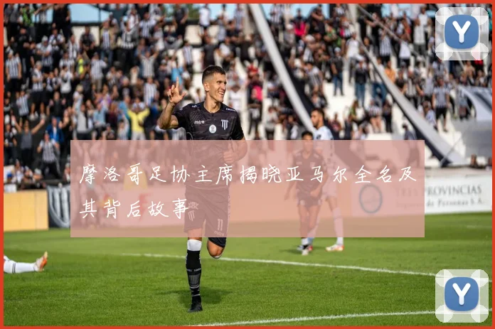 摩洛哥足协主席揭晓亚马尔全名及其背后故事