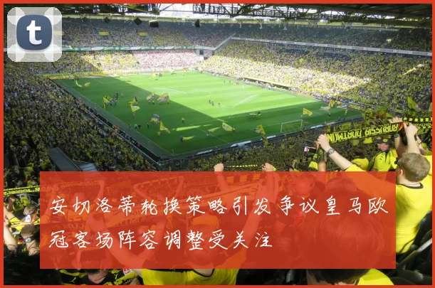 安切洛蒂轮换策略引发争议皇马欧冠客场阵容调整受关注